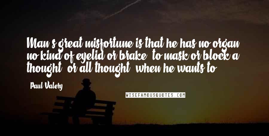 Paul Valery Quotes: Man's great misfortune is that he has no organ, no kind of eyelid or brake, to mask or block a thought, or all thought, when he wants to.