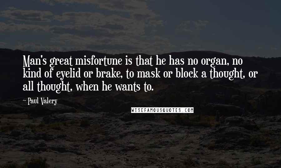 Paul Valery Quotes: Man's great misfortune is that he has no organ, no kind of eyelid or brake, to mask or block a thought, or all thought, when he wants to.