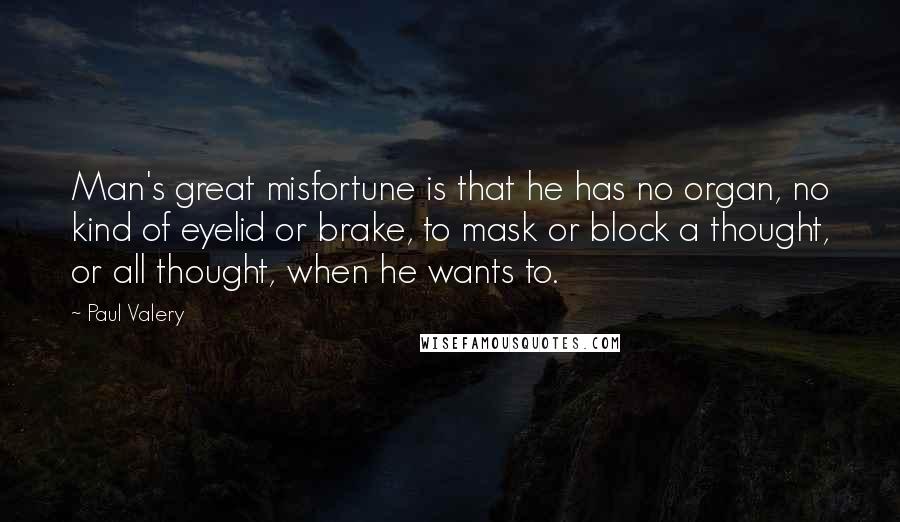 Paul Valery Quotes: Man's great misfortune is that he has no organ, no kind of eyelid or brake, to mask or block a thought, or all thought, when he wants to.