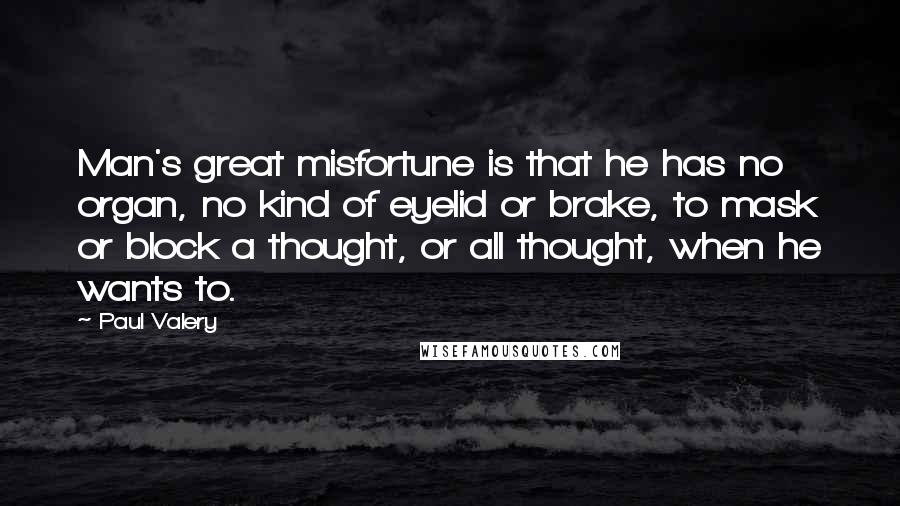 Paul Valery Quotes: Man's great misfortune is that he has no organ, no kind of eyelid or brake, to mask or block a thought, or all thought, when he wants to.