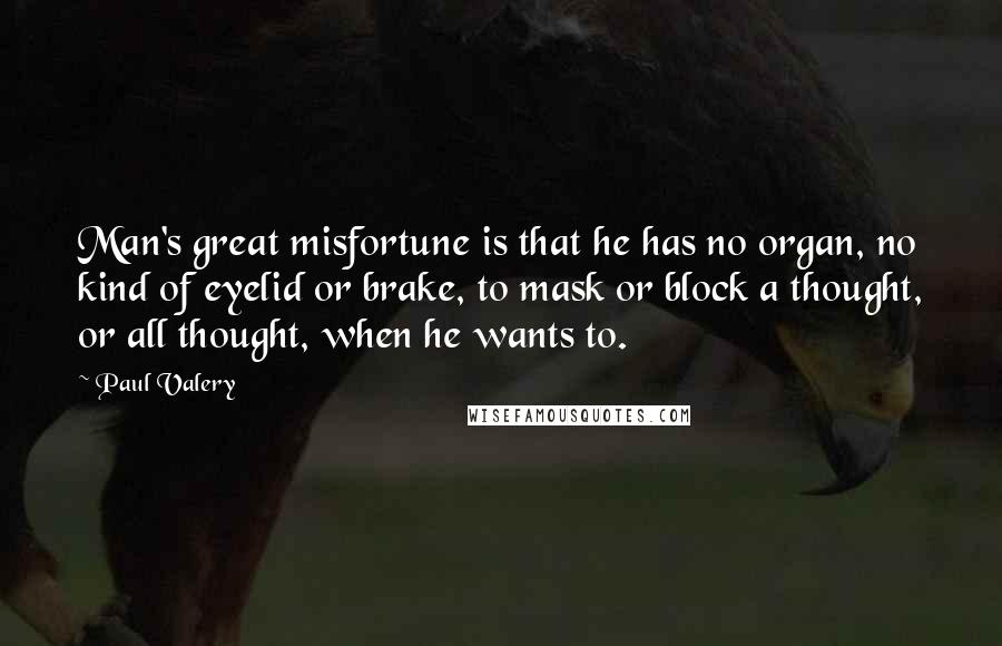 Paul Valery Quotes: Man's great misfortune is that he has no organ, no kind of eyelid or brake, to mask or block a thought, or all thought, when he wants to.