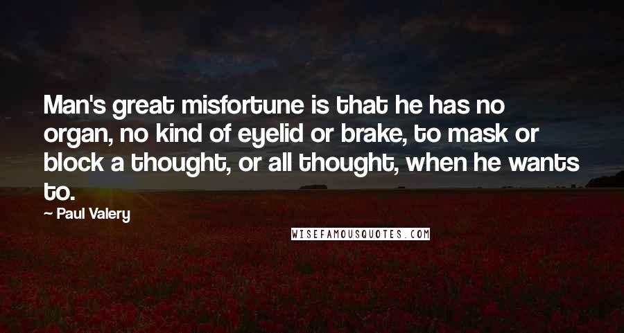 Paul Valery Quotes: Man's great misfortune is that he has no organ, no kind of eyelid or brake, to mask or block a thought, or all thought, when he wants to.