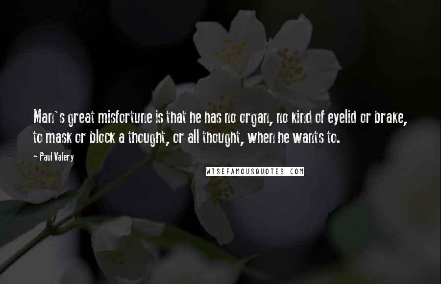 Paul Valery Quotes: Man's great misfortune is that he has no organ, no kind of eyelid or brake, to mask or block a thought, or all thought, when he wants to.
