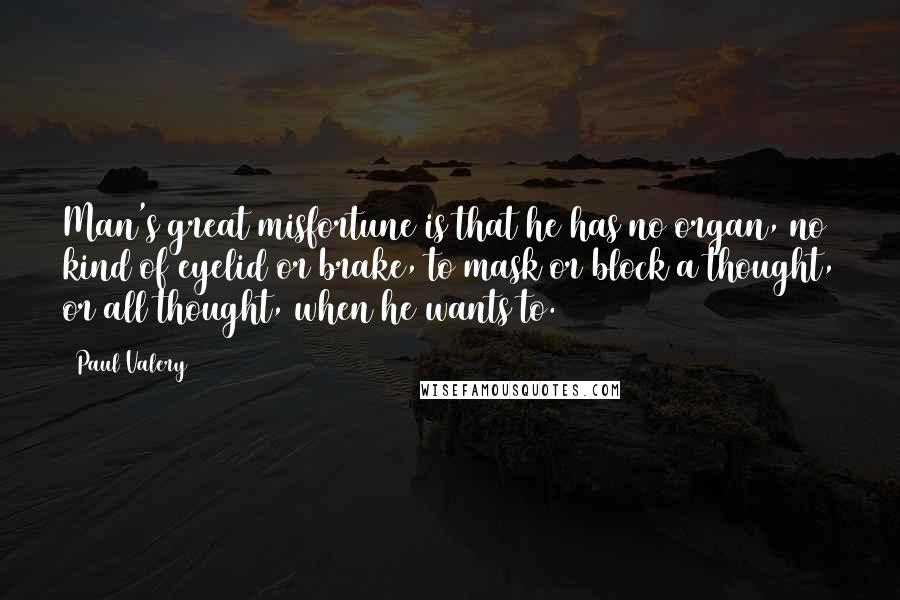 Paul Valery Quotes: Man's great misfortune is that he has no organ, no kind of eyelid or brake, to mask or block a thought, or all thought, when he wants to.