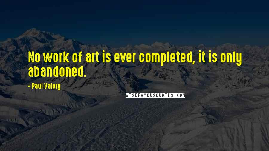 Paul Valery Quotes: No work of art is ever completed, it is only abandoned.