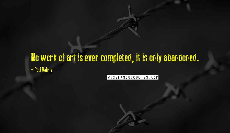 Paul Valery Quotes: No work of art is ever completed, it is only abandoned.