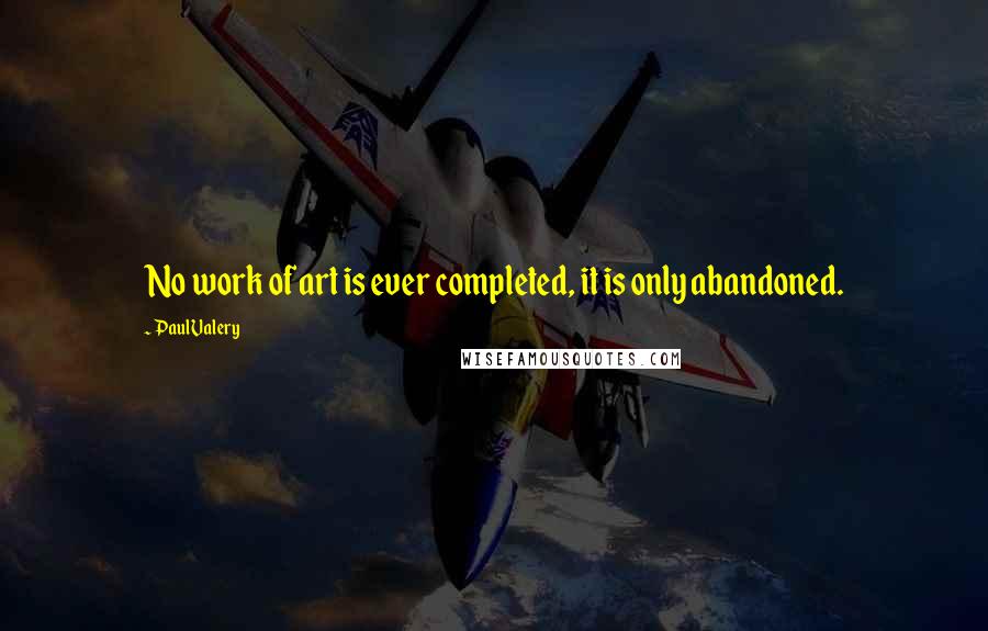 Paul Valery Quotes: No work of art is ever completed, it is only abandoned.