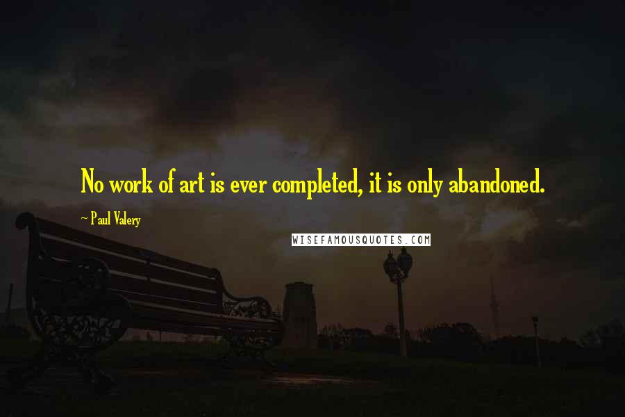 Paul Valery Quotes: No work of art is ever completed, it is only abandoned.