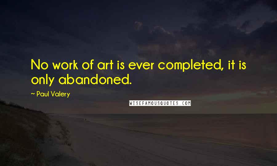 Paul Valery Quotes: No work of art is ever completed, it is only abandoned.
