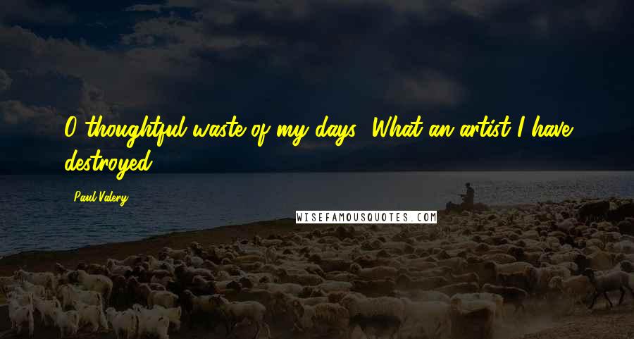 Paul Valery Quotes: O thoughtful waste of my days! What an artist I have destroyed!