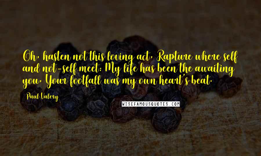 Paul Valery Quotes: Oh, hasten not this loving act, Rapture where self and not-self meet: My life has been the awaiting you, Your footfall was my own heart's beat.