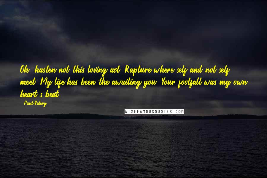 Paul Valery Quotes: Oh, hasten not this loving act, Rapture where self and not-self meet: My life has been the awaiting you, Your footfall was my own heart's beat.