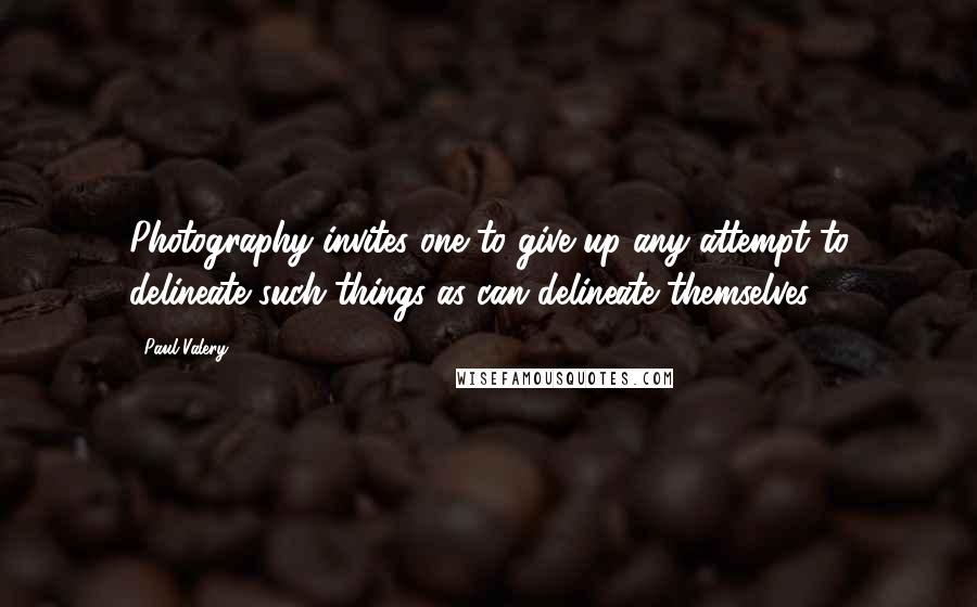 Paul Valery Quotes: Photography invites one to give up any attempt to delineate such things as can delineate themselves.
