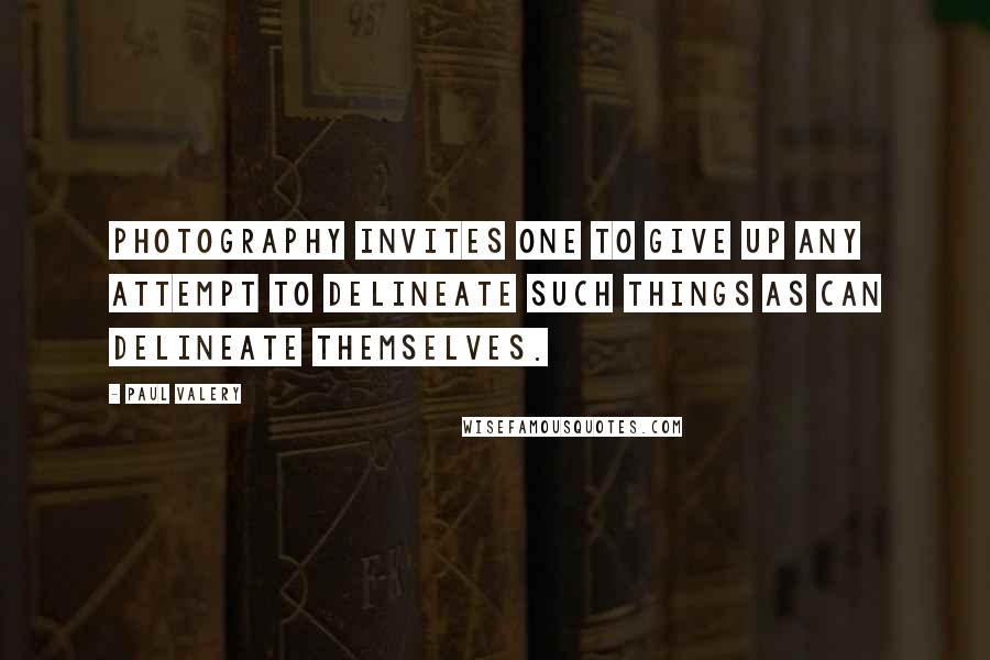 Paul Valery Quotes: Photography invites one to give up any attempt to delineate such things as can delineate themselves.