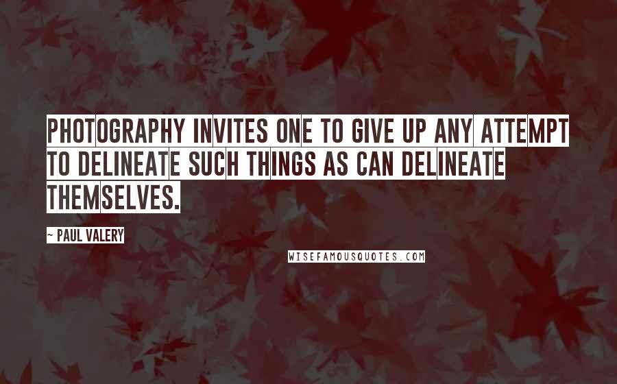 Paul Valery Quotes: Photography invites one to give up any attempt to delineate such things as can delineate themselves.