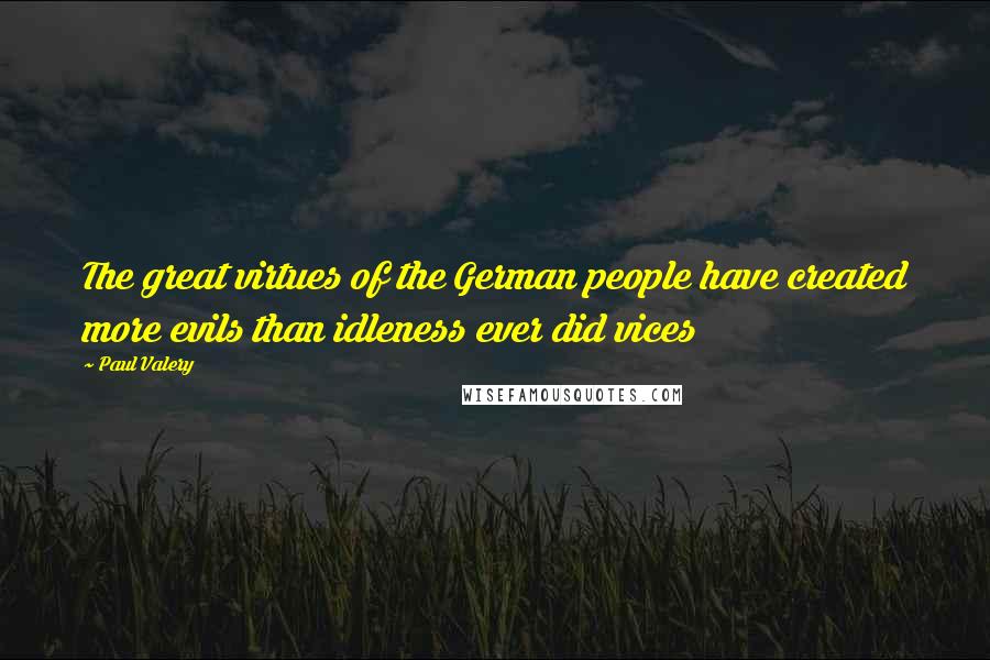 Paul Valery Quotes: The great virtues of the German people have created more evils than idleness ever did vices