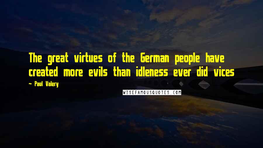 Paul Valery Quotes: The great virtues of the German people have created more evils than idleness ever did vices