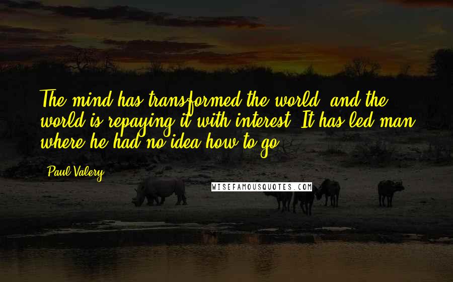 Paul Valery Quotes: The mind has transformed the world, and the world is repaying it with interest. It has led man where he had no idea how to go.