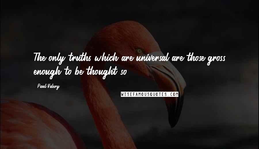 Paul Valery Quotes: The only truths which are universal are those gross enough to be thought so.