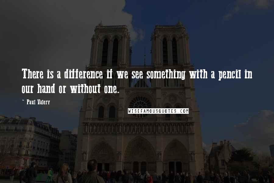 Paul Valery Quotes: There is a difference if we see something with a pencil in our hand or without one.