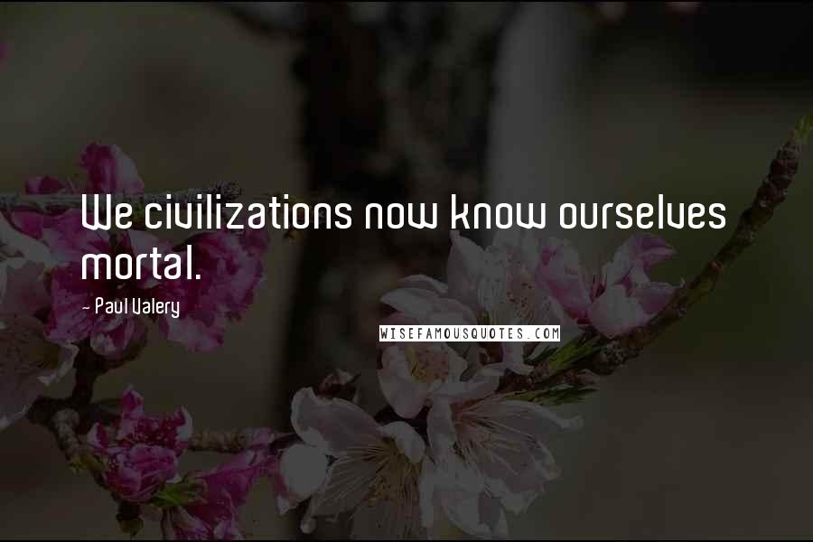 Paul Valery Quotes: We civilizations now know ourselves mortal.