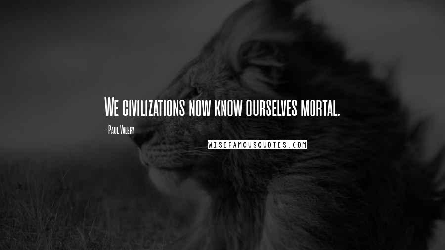 Paul Valery Quotes: We civilizations now know ourselves mortal.