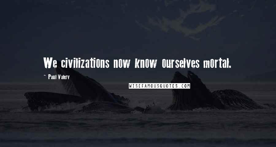 Paul Valery Quotes: We civilizations now know ourselves mortal.