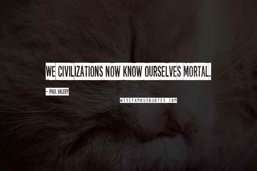 Paul Valery Quotes: We civilizations now know ourselves mortal.