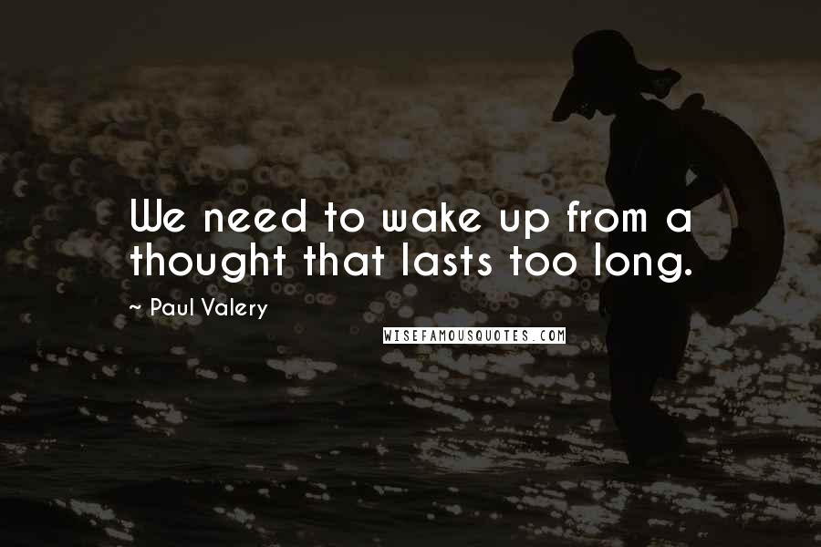 Paul Valery Quotes: We need to wake up from a thought that lasts too long.