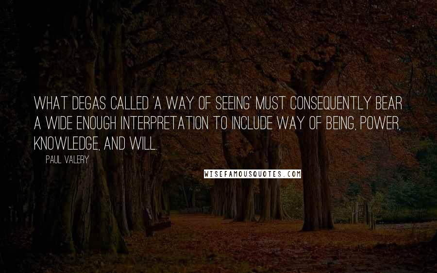 Paul Valery Quotes: What Degas called 'a way of seeing' must consequently bear a wide enough interpretation to include way of being, power, knowledge, and will.