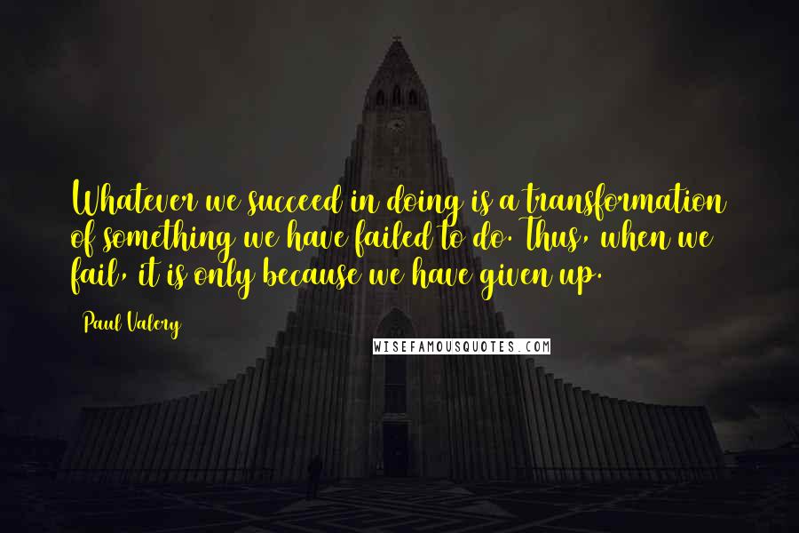 Paul Valery Quotes: Whatever we succeed in doing is a transformation of something we have failed to do. Thus, when we fail, it is only because we have given up.