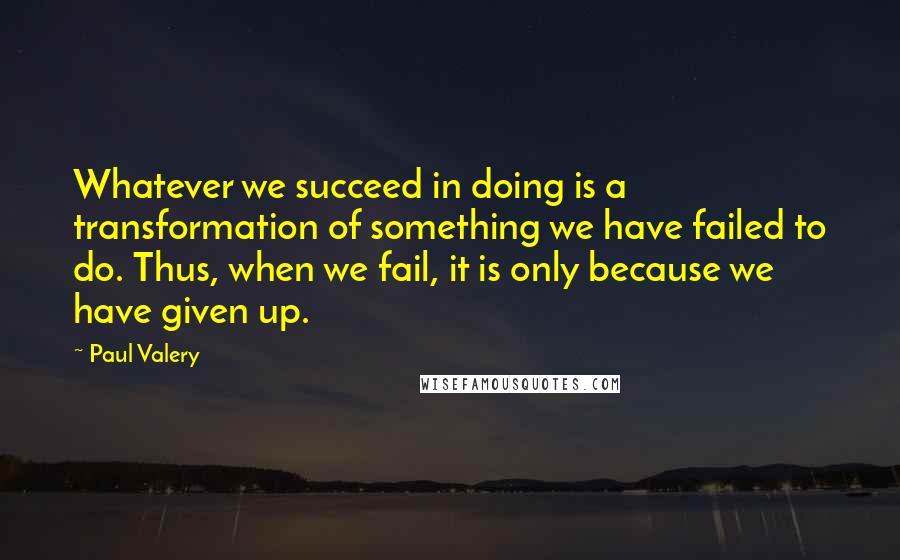 Paul Valery Quotes: Whatever we succeed in doing is a transformation of something we have failed to do. Thus, when we fail, it is only because we have given up.