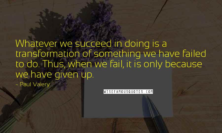 Paul Valery Quotes: Whatever we succeed in doing is a transformation of something we have failed to do. Thus, when we fail, it is only because we have given up.