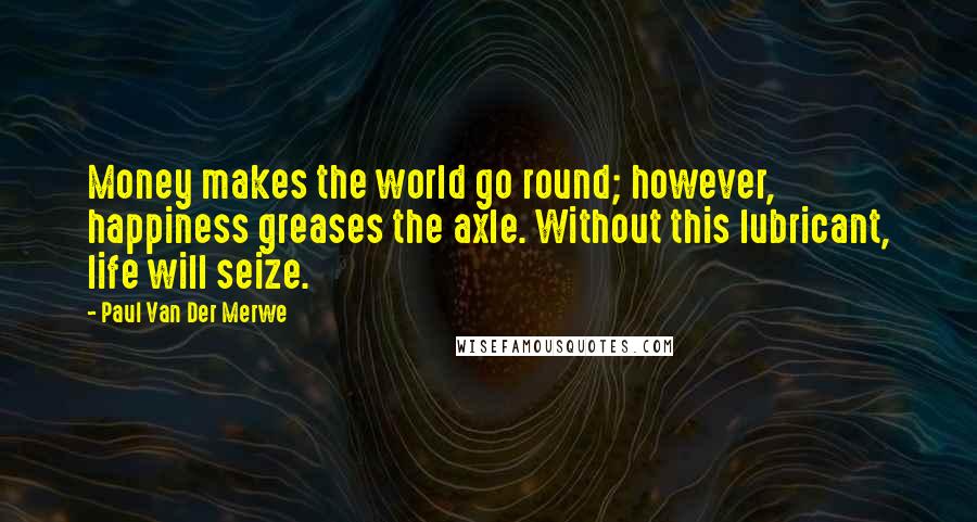 Paul Van Der Merwe Quotes: Money makes the world go round; however, happiness greases the axle. Without this lubricant, life will seize.