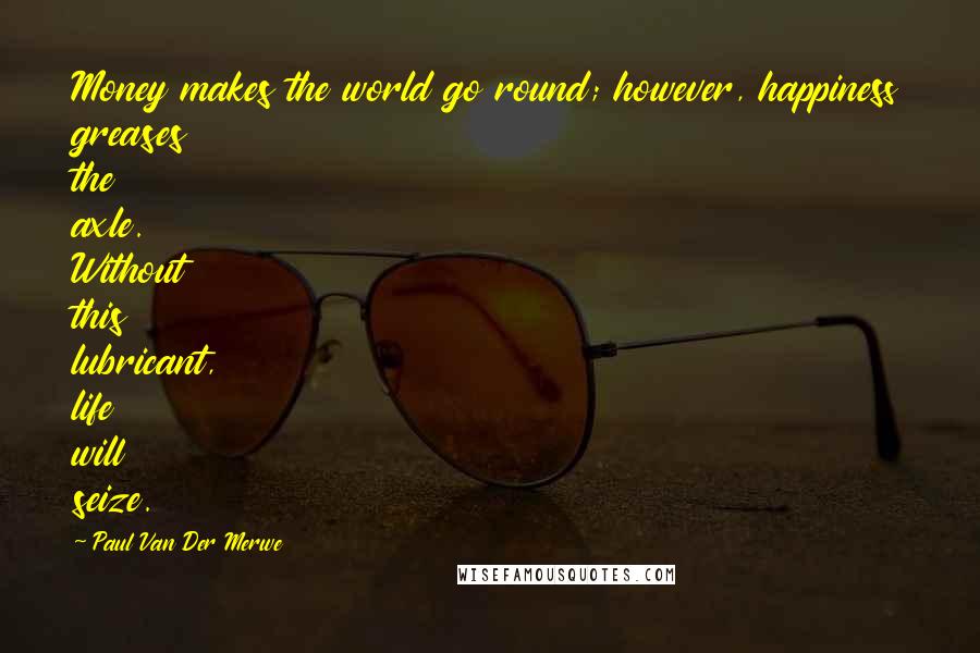 Paul Van Der Merwe Quotes: Money makes the world go round; however, happiness greases the axle. Without this lubricant, life will seize.