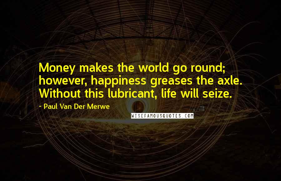 Paul Van Der Merwe Quotes: Money makes the world go round; however, happiness greases the axle. Without this lubricant, life will seize.