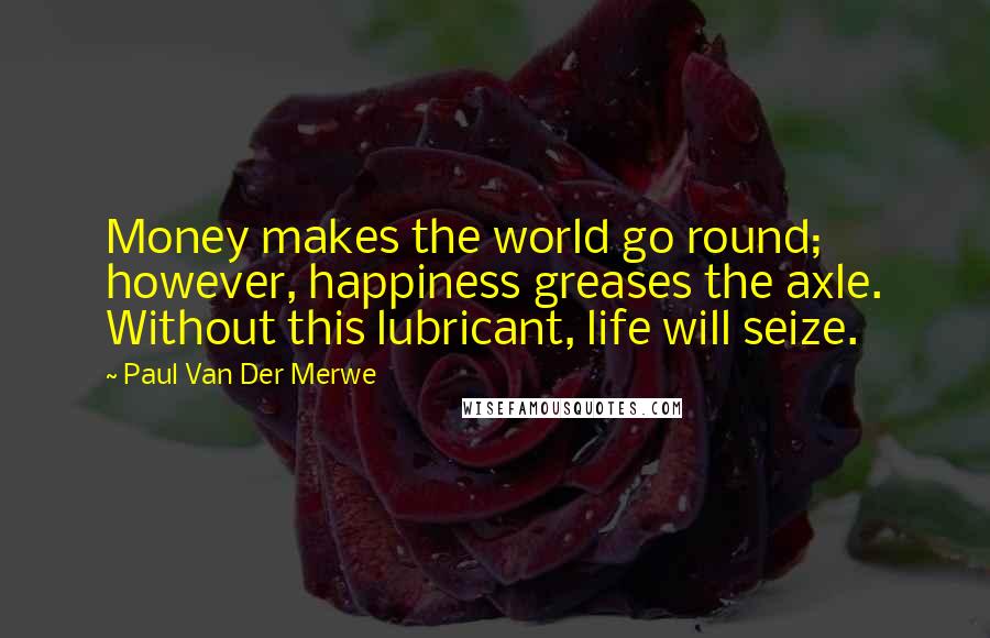 Paul Van Der Merwe Quotes: Money makes the world go round; however, happiness greases the axle. Without this lubricant, life will seize.