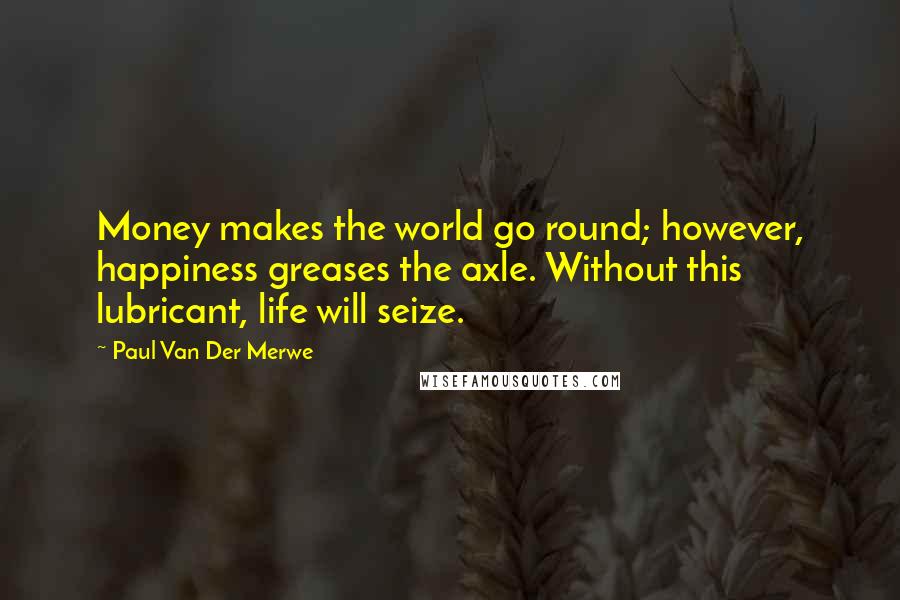 Paul Van Der Merwe Quotes: Money makes the world go round; however, happiness greases the axle. Without this lubricant, life will seize.