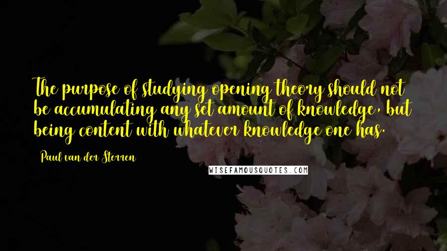 Paul Van Der Sterren Quotes: The purpose of studying opening theory should not be accumulating any set amount of knowledge, but being content with whatever knowledge one has.