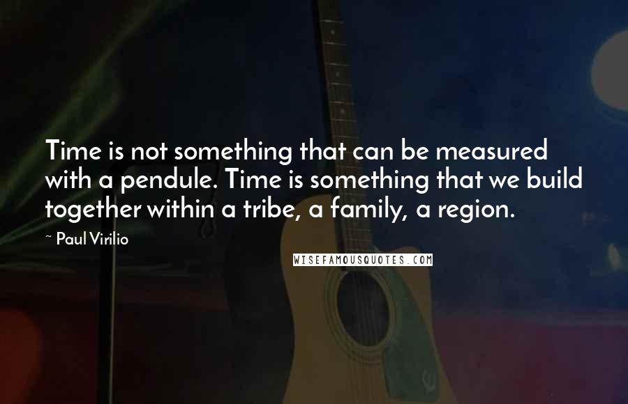 Paul Virilio Quotes: Time is not something that can be measured with a pendule. Time is something that we build together within a tribe, a family, a region.