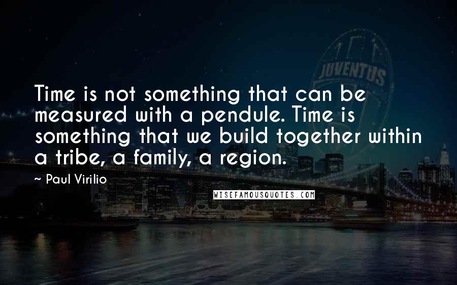 Paul Virilio Quotes: Time is not something that can be measured with a pendule. Time is something that we build together within a tribe, a family, a region.