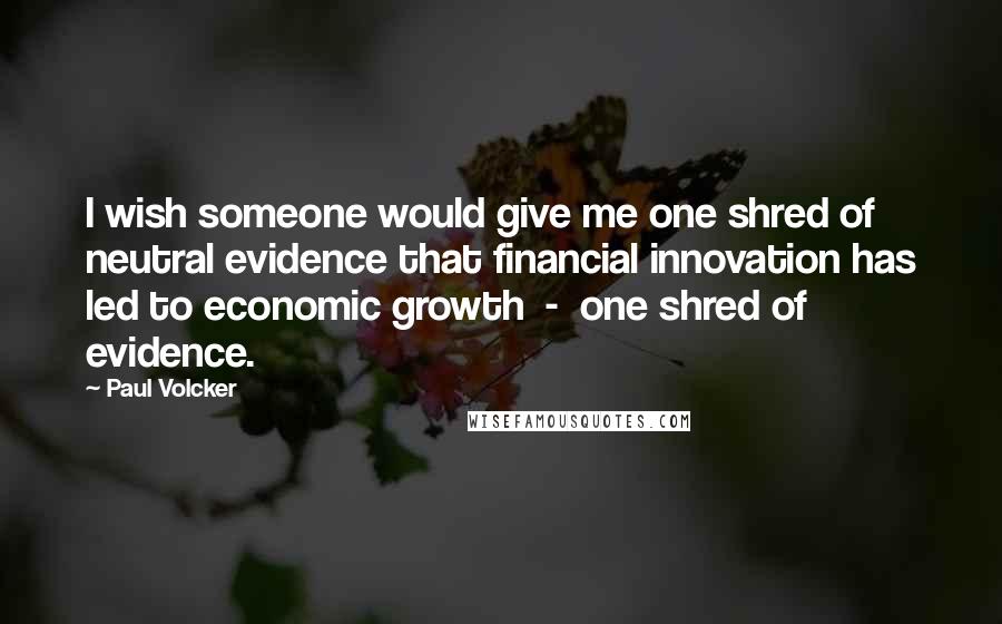 Paul Volcker Quotes: I wish someone would give me one shred of neutral evidence that financial innovation has led to economic growth - one shred of evidence.