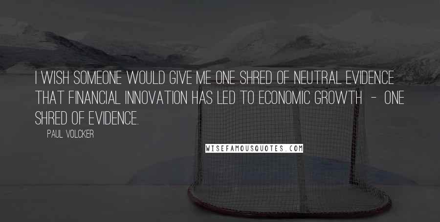 Paul Volcker Quotes: I wish someone would give me one shred of neutral evidence that financial innovation has led to economic growth - one shred of evidence.