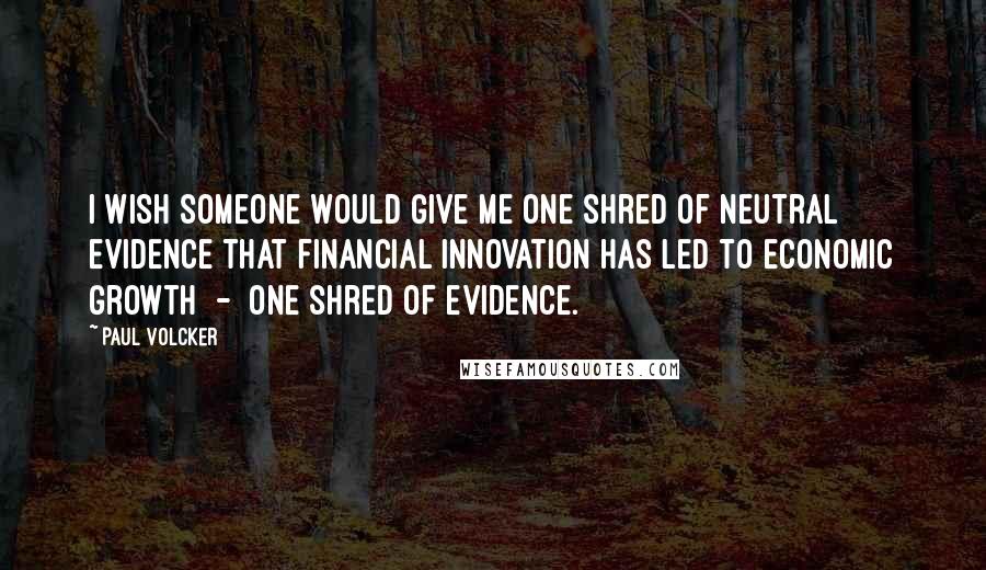 Paul Volcker Quotes: I wish someone would give me one shred of neutral evidence that financial innovation has led to economic growth - one shred of evidence.