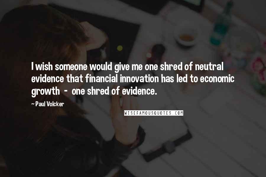 Paul Volcker Quotes: I wish someone would give me one shred of neutral evidence that financial innovation has led to economic growth - one shred of evidence.