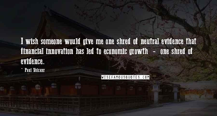 Paul Volcker Quotes: I wish someone would give me one shred of neutral evidence that financial innovation has led to economic growth - one shred of evidence.