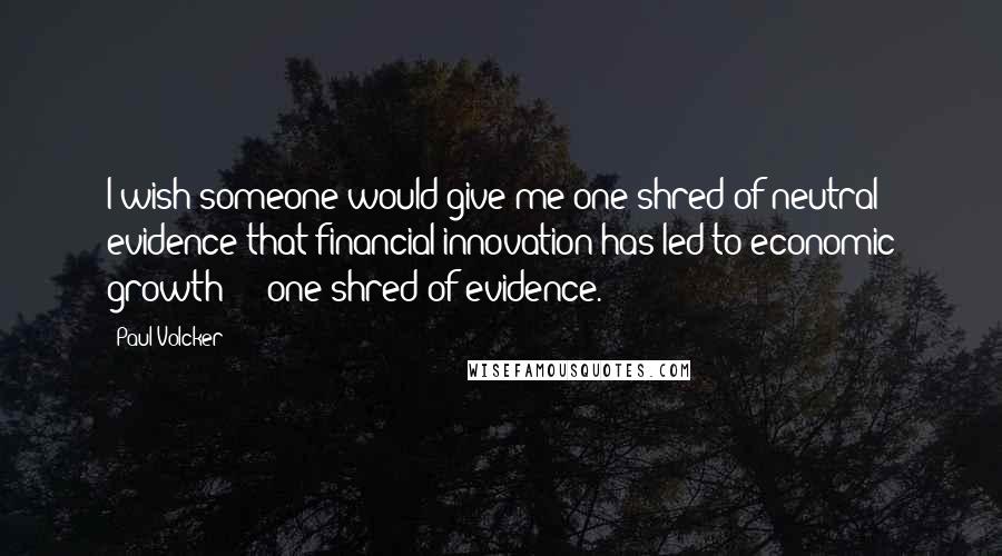 Paul Volcker Quotes: I wish someone would give me one shred of neutral evidence that financial innovation has led to economic growth - one shred of evidence.