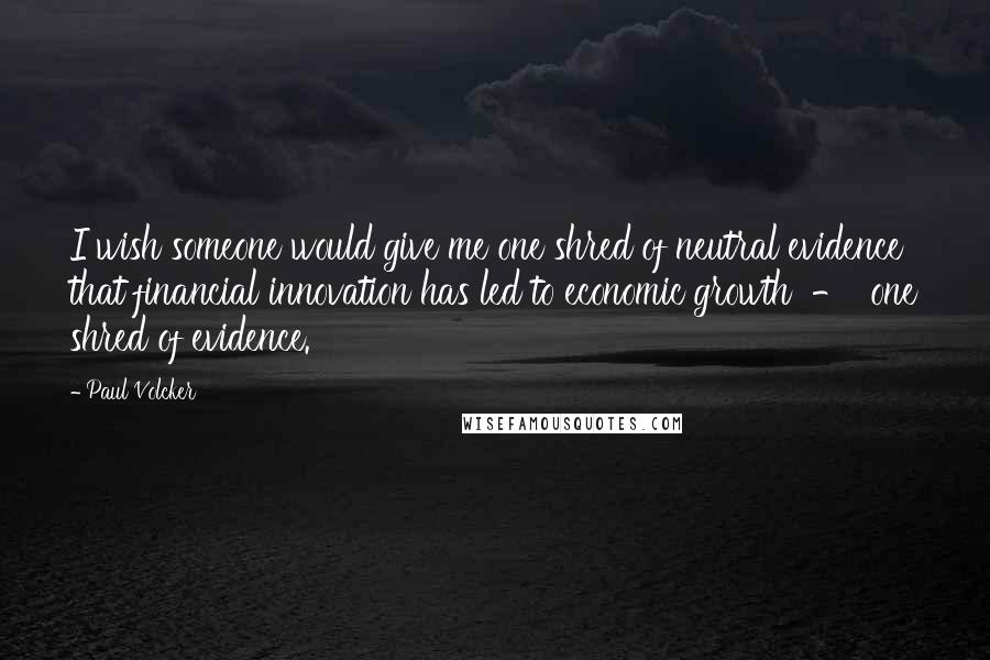 Paul Volcker Quotes: I wish someone would give me one shred of neutral evidence that financial innovation has led to economic growth - one shred of evidence.