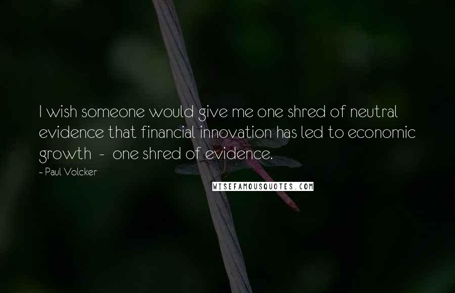 Paul Volcker Quotes: I wish someone would give me one shred of neutral evidence that financial innovation has led to economic growth - one shred of evidence.