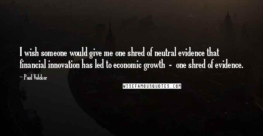 Paul Volcker Quotes: I wish someone would give me one shred of neutral evidence that financial innovation has led to economic growth - one shred of evidence.